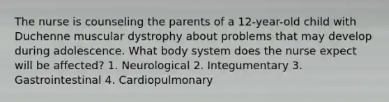 The nurse is counseling the parents of a 12-year-old child with Duchenne muscular dystrophy about problems that may develop during adolescence. What body system does the nurse expect will be affected? 1. Neurological 2. Integumentary 3. Gastrointestinal 4. Cardiopulmonary