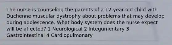 The nurse is counseling the parents of a 12-year-old child with Duchenne muscular dystrophy about problems that may develop during adolescence. What body system does the nurse expect will be affected? 1 Neurological 2 Integumentary 3 Gastrointestinal 4 Cardiopulmonary