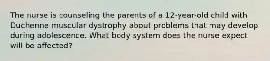 The nurse is counseling the parents of a 12-year-old child with Duchenne muscular dystrophy about problems that may develop during adolescence. What body system does the nurse expect will be affected?