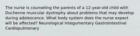 The nurse is counseling the parents of a 12-year-old child with Duchenne muscular dystrophy about problems that may develop during adolescence. What body system does the nurse expect will be affected? Neurological Integumentary Gastrointestinal Cardiopulmonary