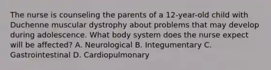 The nurse is counseling the parents of a 12-year-old child with Duchenne muscular dystrophy about problems that may develop during adolescence. What body system does the nurse expect will be affected? A. Neurological B. Integumentary C. Gastrointestinal D. Cardiopulmonary