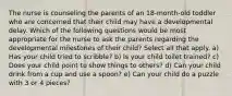 The nurse is counseling the parents of an 18-month-old toddler who are concerned that their child may have a developmental delay. Which of the following questions would be most appropriate for the nurse to ask the parents regarding the developmental milestones of their child? Select all that apply. a) Has your child tried to scribble? b) Is your child toilet trained? c) Does your child point to show things to others? d) Can your child drink from a cup and use a spoon? e) Can your child do a puzzle with 3 or 4 pieces?