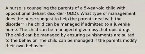 A nurse is counseling the parents of a 5-year-old child with oppositional defiant disorder (ODD). What type of management does the nurse suggest to help the parents deal with the disorder? The child can be managed if admitted to a juvenile home. The child can be managed if given psychotropic drugs. The child can be managed by ensuring punishments are suited to the behavior. The child can be managed if the parents modify their own behavior.