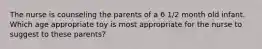 The nurse is counseling the parents of a 6 1/2 month old infant. Which age appropriate toy is most appropriate for the nurse to suggest to these parents?