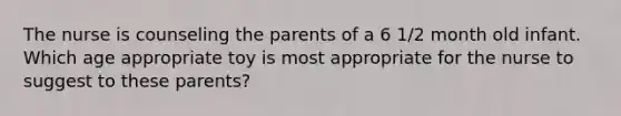 The nurse is counseling the parents of a 6 1/2 month old infant. Which age appropriate toy is most appropriate for the nurse to suggest to these parents?