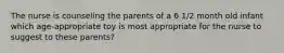 The nurse is counseling the parents of a 6 1/2 month old infant which age-appropriate toy is most appropriate for the nurse to suggest to these parents?