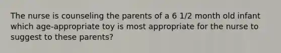 The nurse is counseling the parents of a 6 1/2 month old infant which age-appropriate toy is most appropriate for the nurse to suggest to these parents?