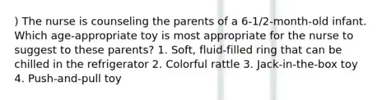 ) The nurse is counseling the parents of a 6-1/2-month-old infant. Which age-appropriate toy is most appropriate for the nurse to suggest to these parents? 1. Soft, fluid-filled ring that can be chilled in the refrigerator 2. Colorful rattle 3. Jack-in-the-box toy 4. Push-and-pull toy