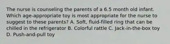 The nurse is counseling the parents of a 6.5 month old infant. Which age-appropriate toy is most appropriate for the nurse to suggest to these parents? A. Soft, fluid-filled ring that can be chilled in the refrigerator B. Colorful rattle C. Jack-in-the-box toy D. Push-and-pull toy