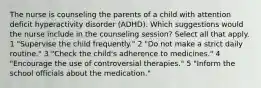 The nurse is counseling the parents of a child with attention deficit hyperactivity disorder (ADHD). Which suggestions would the nurse include in the counseling session? Select all that apply. 1 "Supervise the child frequently." 2 "Do not make a strict daily routine." 3 "Check the child's adherence to medicines." 4 "Encourage the use of controversial therapies." 5 "Inform the school officials about the medication."