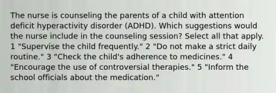 The nurse is counseling the parents of a child with attention deficit hyperactivity disorder (ADHD). Which suggestions would the nurse include in the counseling session? Select all that apply. 1 "Supervise the child frequently." 2 "Do not make a strict daily routine." 3 "Check the child's adherence to medicines." 4 "Encourage the use of controversial therapies." 5 "Inform the school officials about the medication."