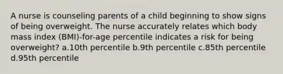 A nurse is counseling parents of a child beginning to show signs of being overweight. The nurse accurately relates which body mass index (BMI)-for-age percentile indicates a risk for being overweight? a.10th percentile b.9th percentile c.85th percentile d.95th percentile