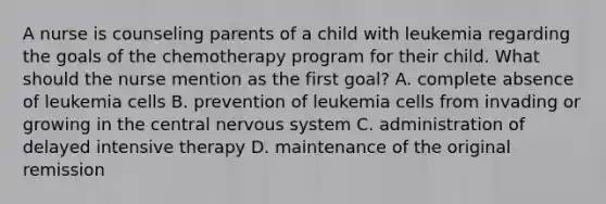 A nurse is counseling parents of a child with leukemia regarding the goals of the chemotherapy program for their child. What should the nurse mention as the first goal? A. complete absence of leukemia cells B. prevention of leukemia cells from invading or growing in the central nervous system C. administration of delayed intensive therapy D. maintenance of the original remission