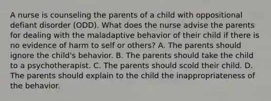 A nurse is counseling the parents of a child with oppositional defiant disorder (ODD). What does the nurse advise the parents for dealing with the maladaptive behavior of their child if there is no evidence of harm to self or others? A. The parents should ignore the child's behavior. B. The parents should take the child to a psychotherapist. C. The parents should scold their child. D. The parents should explain to the child the inappropriateness of the behavior.