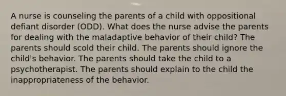 A nurse is counseling the parents of a child with oppositional defiant disorder (ODD). What does the nurse advise the parents for dealing with the maladaptive behavior of their child? The parents should scold their child. The parents should ignore the child's behavior. The parents should take the child to a psychotherapist. The parents should explain to the child the inappropriateness of the behavior.