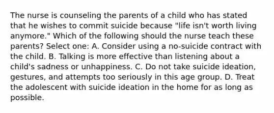 The nurse is counseling the parents of a child who has stated that he wishes to commit suicide because "life isn't worth living anymore." Which of the following should the nurse teach these parents? Select one: A. Consider using a no-suicide contract with the child. B. Talking is more effective than listening about a child's sadness or unhappiness. C. Do not take suicide ideation, gestures, and attempts too seriously in this age group. D. Treat the adolescent with suicide ideation in the home for as long as possible.