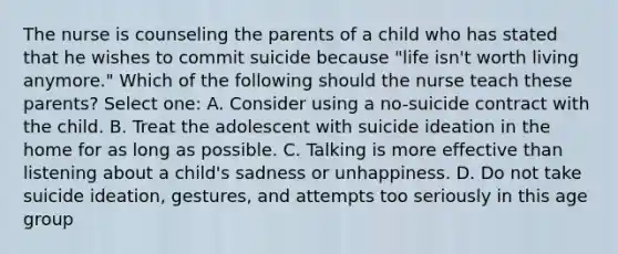 The nurse is counseling the parents of a child who has stated that he wishes to commit suicide because "life isn't worth living anymore." Which of the following should the nurse teach these parents? Select one: A. Consider using a no-suicide contract with the child. B. Treat the adolescent with suicide ideation in the home for as long as possible. C. Talking is more effective than listening about a child's sadness or unhappiness. D. Do not take suicide ideation, gestures, and attempts too seriously in this age group