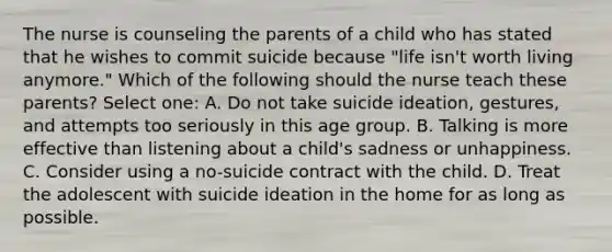 The nurse is counseling the parents of a child who has stated that he wishes to commit suicide because "life isn't worth living anymore." Which of the following should the nurse teach these parents? Select one: A. Do not take suicide ideation, gestures, and attempts too seriously in this age group. B. Talking is more effective than listening about a child's sadness or unhappiness. C. Consider using a no-suicide contract with the child. D. Treat the adolescent with suicide ideation in the home for as long as possible.