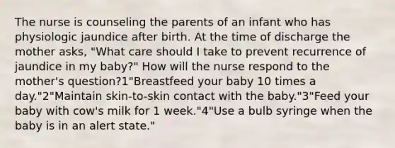 The nurse is counseling the parents of an infant who has physiologic jaundice after birth. At the time of discharge the mother asks, "What care should I take to prevent recurrence of jaundice in my baby?" How will the nurse respond to the mother's question?1"Breastfeed your baby 10 times a day."2"Maintain skin-to-skin contact with the baby."3"Feed your baby with cow's milk for 1 week."4"Use a bulb syringe when the baby is in an alert state."