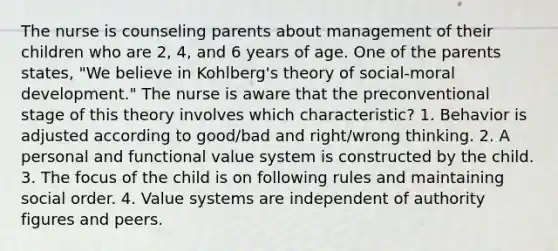 The nurse is counseling parents about management of their children who are 2, 4, and 6 years of age. One of the parents states, "We believe in Kohlberg's theory of social-moral development." The nurse is aware that the preconventional stage of this theory involves which characteristic? 1. Behavior is adjusted according to good/bad and right/wrong thinking. 2. A personal and functional value system is constructed by the child. 3. The focus of the child is on following rules and maintaining social order. 4. Value systems are independent of authority figures and peers.