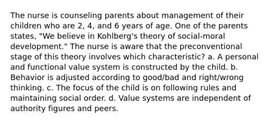 The nurse is counseling parents about management of their children who are 2, 4, and 6 years of age. One of the parents states, "We believe in Kohlberg's theory of social-moral development." The nurse is aware that the preconventional stage of this theory involves which characteristic? a. A personal and functional value system is constructed by the child. b. Behavior is adjusted according to good/bad and right/wrong thinking. c. The focus of the child is on following rules and maintaining social order. d. Value systems are independent of authority figures and peers.