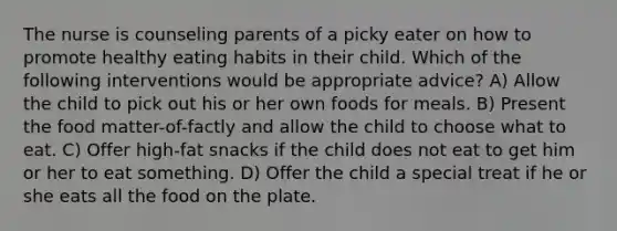 The nurse is counseling parents of a picky eater on how to promote healthy eating habits in their child. Which of the following interventions would be appropriate advice? A) Allow the child to pick out his or her own foods for meals. B) Present the food matter-of-factly and allow the child to choose what to eat. C) Offer high-fat snacks if the child does not eat to get him or her to eat something. D) Offer the child a special treat if he or she eats all the food on the plate.