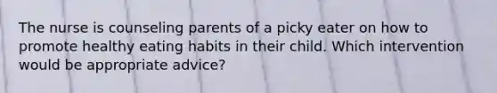 The nurse is counseling parents of a picky eater on how to promote healthy eating habits in their child. Which intervention would be appropriate advice?