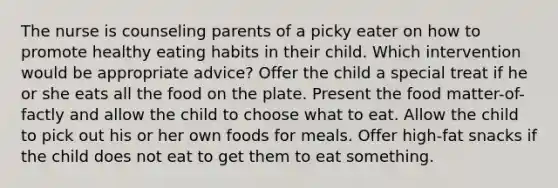 The nurse is counseling parents of a picky eater on how to promote healthy eating habits in their child. Which intervention would be appropriate advice? Offer the child a special treat if he or she eats all the food on the plate. Present the food matter-of-factly and allow the child to choose what to eat. Allow the child to pick out his or her own foods for meals. Offer high-fat snacks if the child does not eat to get them to eat something.