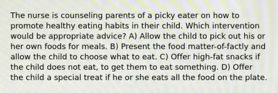 The nurse is counseling parents of a picky eater on how to promote healthy eating habits in their child. Which intervention would be appropriate advice? A) Allow the child to pick out his or her own foods for meals. B) Present the food matter-of-factly and allow the child to choose what to eat. C) Offer high-fat snacks if the child does not eat, to get them to eat something. D) Offer the child a special treat if he or she eats all the food on the plate.