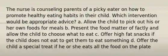 The nurse is counseling parents of a picky eater on how to promote healthy eating habits in their child. Which intervention would be appropriate advice? a. Allow the child to pick out his or her own foods for meals b. Present the food matter of factly and allow the child to choose what to eat c. Offer high fat snacks if the child does not eat to get them to eat something d. Offer the child a special treat if he or she eats all the food on the plate