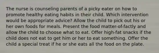 The nurse is counseling parents of a picky eater on how to promote healthy eating habits in their child. Which intervention would be appropriate advice? Allow the child to pick out his or her own foods for meals. Present the food matter-of-factly and allow the child to choose what to eat. Offer high-fat snacks if the child does not eat to get him or her to eat something. Offer the child a special treat if he or she eats all the food on the plate.