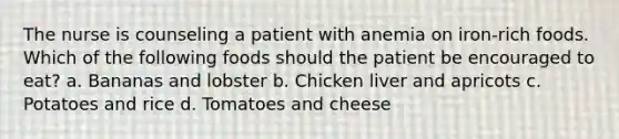 The nurse is counseling a patient with anemia on iron-rich foods. Which of the following foods should the patient be encouraged to eat? a. Bananas and lobster b. Chicken liver and apricots c. Potatoes and rice d. Tomatoes and cheese