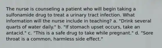 The nurse is counseling a patient who will begin taking a sulfonamide drug to treat a urinary tract infection. What information will the nurse include in teaching? a. "Drink several quarts of water daily." b. "If stomach upset occurs, take an antacid." c. "This is a safe drug to take while pregnant." d. "Sore throat is a common, harmless side effect."