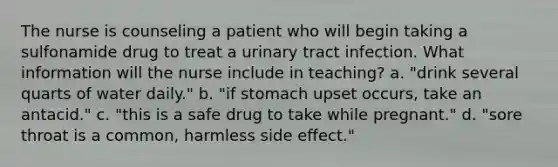 The nurse is counseling a patient who will begin taking a sulfonamide drug to treat a urinary tract infection. What information will the nurse include in teaching? a. "drink several quarts of water daily." b. "if stomach upset occurs, take an antacid." c. "this is a safe drug to take while pregnant." d. "sore throat is a common, harmless side effect."