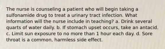 The nurse is counseling a patient who will begin taking a sulfonamide drug to treat a urinary tract infection. What information will the nurse include in teaching? a. Drink several quarts of water daily. b. If stomach upset occurs, take an antacid. c. Limit sun exposure to no more than 1 hour each day. d. Sore throat is a common, harmless side effect.