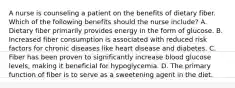 A nurse is counseling a patient on the benefits of dietary fiber. Which of the following benefits should the nurse include? A. Dietary fiber primarily provides energy in the form of glucose. B. Increased fiber consumption is associated with reduced risk factors for chronic diseases like heart disease and diabetes. C. Fiber has been proven to significantly increase blood glucose levels, making it beneficial for hypoglycemia. D. The primary function of fiber is to serve as a sweetening agent in the diet.