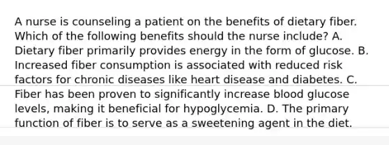 A nurse is counseling a patient on the benefits of dietary fiber. Which of the following benefits should the nurse include? A. Dietary fiber primarily provides energy in the form of glucose. B. Increased fiber consumption is associated with reduced risk factors for chronic diseases like heart disease and diabetes. C. Fiber has been proven to significantly increase blood glucose levels, making it beneficial for hypoglycemia. D. The primary function of fiber is to serve as a sweetening agent in the diet.