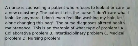 A nurse is counseling a patient who refuses to look at or care for a new colostomy. The patient tells the nurse "I don't care what I look like anymore, I don't even feel like washing my hair, let alone changing this bag". The nurse diagnoses altered health maintenance. This is an example of what type of problem? A. Collaborative problem B. Interdisciplinary problem C. Medical problem D. Nursing problem