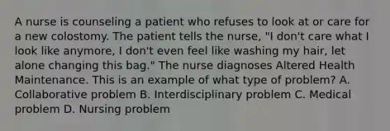 A nurse is counseling a patient who refuses to look at or care for a new colostomy. The patient tells the nurse, "I don't care what I look like anymore, I don't even feel like washing my hair, let alone changing this bag." The nurse diagnoses Altered Health Maintenance. This is an example of what type of problem? A. Collaborative problem B. Interdisciplinary problem C. Medical problem D. Nursing problem