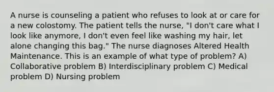 A nurse is counseling a patient who refuses to look at or care for a new colostomy. The patient tells the nurse, "I don't care what I look like anymore, I don't even feel like washing my hair, let alone changing this bag." The nurse diagnoses Altered Health Maintenance. This is an example of what type of problem? A) Collaborative problem B) Interdisciplinary problem C) Medical problem D) Nursing problem