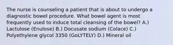 The nurse is counseling a patient that is about to undergo a diagnostic bowel procedure. What bowel agent is most frequently used to induce total cleansing of the bowel? A.) Lactulose (Enulose) B.) Docusate sodium (Colace) C.) Polyethylene glycol 3350 (GoLYTELY) D.) Mineral oil