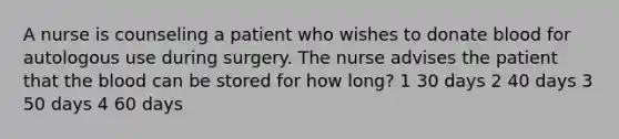 A nurse is counseling a patient who wishes to donate blood for autologous use during surgery. The nurse advises the patient that the blood can be stored for how long? 1 30 days 2 40 days 3 50 days 4 60 days