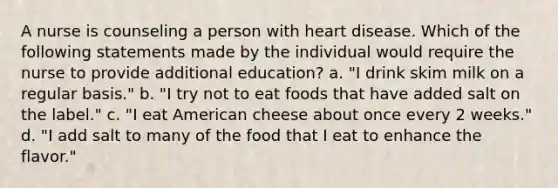 A nurse is counseling a person with heart disease. Which of the following statements made by the individual would require the nurse to provide additional education? a. "I drink skim milk on a regular basis." b. "I try not to eat foods that have added salt on the label." c. "I eat American cheese about once every 2 weeks." d. "I add salt to many of the food that I eat to enhance the flavor."