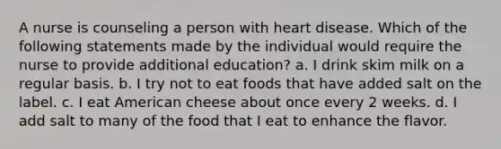 A nurse is counseling a person with heart disease. Which of the following statements made by the individual would require the nurse to provide additional education? a. I drink skim milk on a regular basis. b. I try not to eat foods that have added salt on the label. c. I eat American cheese about once every 2 weeks. d. I add salt to many of the food that I eat to enhance the flavor.