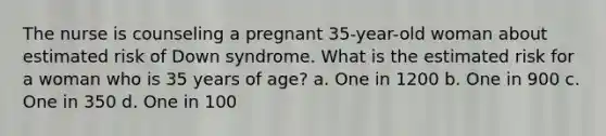 The nurse is counseling a pregnant 35-year-old woman about estimated risk of Down syndrome. What is the estimated risk for a woman who is 35 years of age? a. One in 1200 b. One in 900 c. One in 350 d. One in 100