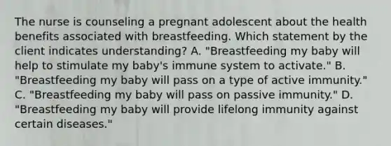 The nurse is counseling a pregnant adolescent about the health benefits associated with breastfeeding. Which statement by the client indicates understanding? A. "Breastfeeding my baby will help to stimulate my baby's immune system to activate." B. "Breastfeeding my baby will pass on a type of active immunity." C. "Breastfeeding my baby will pass on passive immunity." D. "Breastfeeding my baby will provide lifelong immunity against certain diseases."