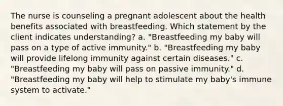 The nurse is counseling a pregnant adolescent about the health benefits associated with breastfeeding. Which statement by the client indicates understanding? a. "Breastfeeding my baby will pass on a type of active immunity." b. "Breastfeeding my baby will provide lifelong immunity against certain diseases." c. "Breastfeeding my baby will pass on passive immunity." d. "Breastfeeding my baby will help to stimulate my baby's immune system to activate."