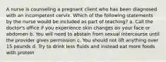 A nurse is counseling a pregnant client who has been diagnosed with an incompetent cervix. Which of the following statements by the nurse would be included as part of teaching? a. Call the doctor's office if you experience skin changes on your face or abdomen b. You will need to abstain from sexual intercourse until the provider gives permission c. You should not lift anything over 15 pounds d. Try to drink less fluids and instead eat more foods with protein