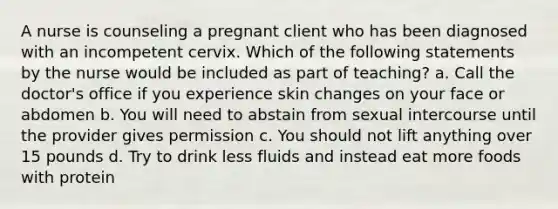 A nurse is counseling a pregnant client who has been diagnosed with an incompetent cervix. Which of the following statements by the nurse would be included as part of teaching? a. Call the doctor's office if you experience skin changes on your face or abdomen b. You will need to abstain from sexual intercourse until the provider gives permission c. You should not lift anything over 15 pounds d. Try to drink less fluids and instead eat more foods with protein