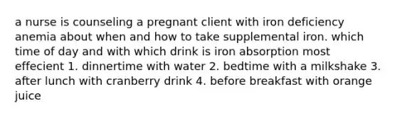 a nurse is counseling a pregnant client with iron deficiency anemia about when and how to take supplemental iron. which time of day and with which drink is iron absorption most effecient 1. dinnertime with water 2. bedtime with a milkshake 3. after lunch with cranberry drink 4. before breakfast with orange juice